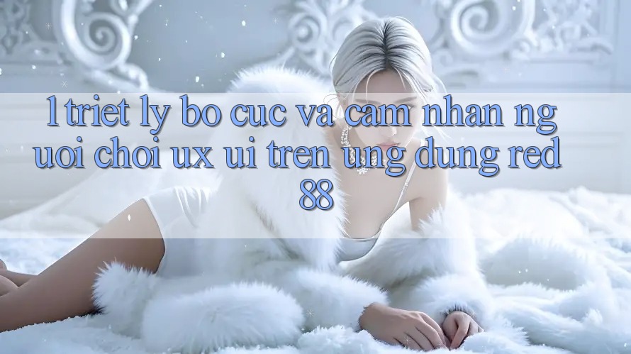 1. Triết Lý Bố cục Và Cảm nhận Người chơi (UX/UI) Trên Ứng dụng red 88 1. Triết Lý Bố cục Và Cảm nhận Người chơi (UX/UI) Trên Ứng dụng red 88