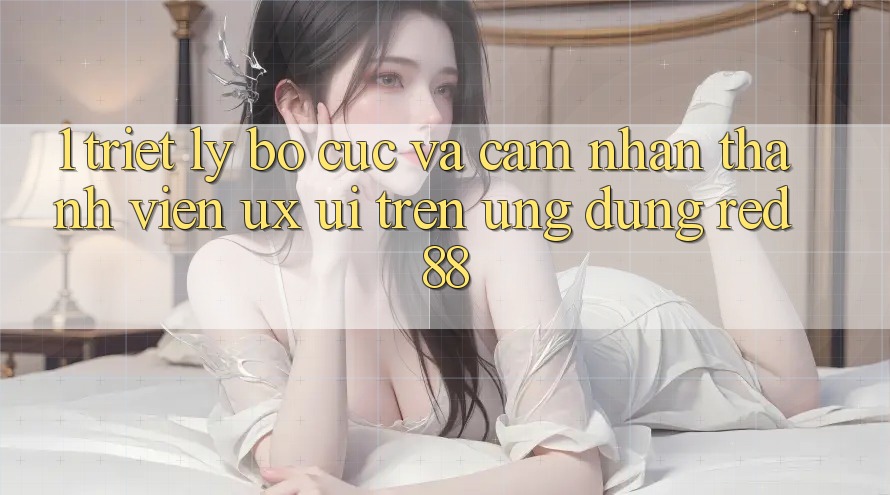 1. Triết Lý Bố cục Và Cảm nhận Thành viên (UX/UI) Trên Ứng dụng red 88 1. Triết Lý Bố cục Và Cảm nhận Thành viên (UX/UI) Trên Ứng dụng red 88