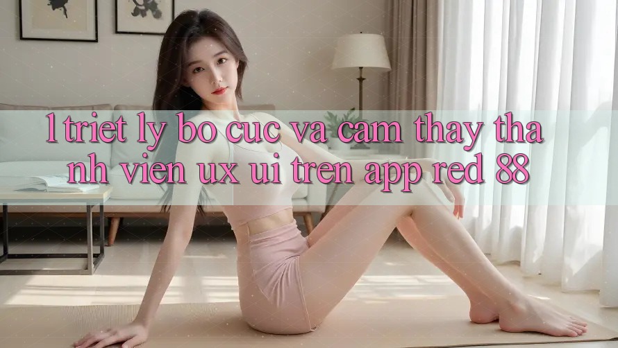 1. Triết Lý Bố cục Và Cảm thấy Thành viên (UX/UI) Trên App red 88 1. Triết Lý Bố cục Và Cảm thấy Thành viên (UX/UI) Trên App red 88
