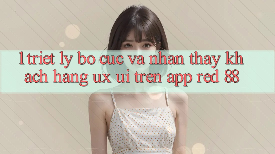 1. Triết Lý Bố cục Và Nhận thấy Khách hàng (UX/UI) Trên App red 88 1. Triết Lý Bố cục Và Nhận thấy Khách hàng (UX/UI) Trên App red 88