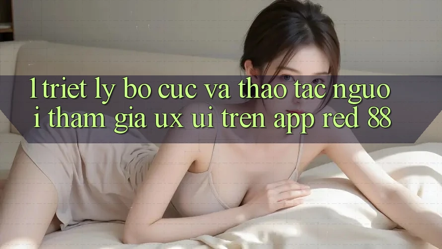 1. Triết Lý Bố cục Và Thao tác Người tham gia (UX/UI) Trên App red 88 1. Triết Lý Bố cục Và Thao tác Người tham gia (UX/UI) Trên App red 88