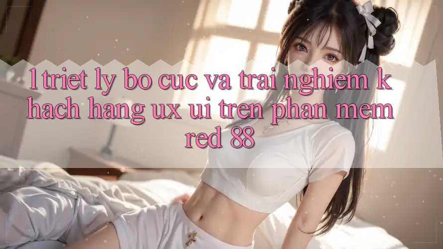 1. Triết Lý Bố cục Và Trải Nghiệm Khách hàng (UX/UI) Trên Phần mềm red 88 1. Triết Lý Bố cục Và Trải Nghiệm Khách hàng (UX/UI) Trên Phần mềm red 88