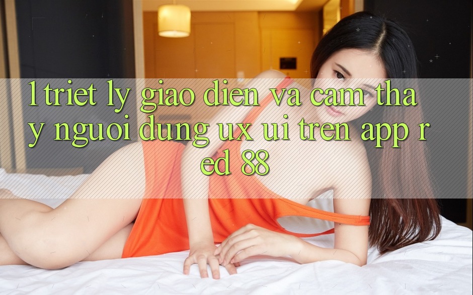 1. Triết Lý Giao diện Và Cảm thấy Người Dùng (UX/UI) Trên App red 88 1. Triết Lý Giao diện Và Cảm thấy Người Dùng (UX/UI) Trên App red 88