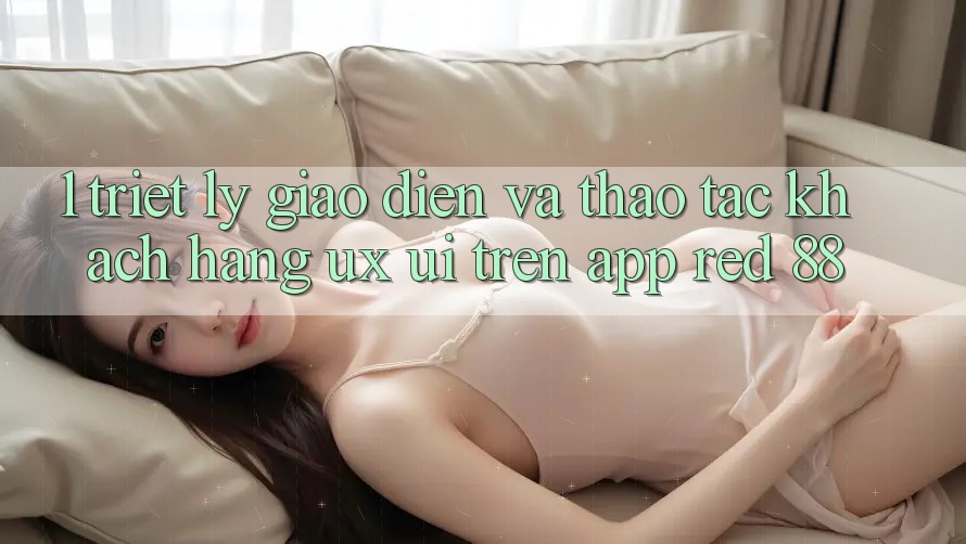 1. Triết Lý Giao diện Và Thao tác Khách hàng (UX/UI) Trên App red 88 1. Triết Lý Giao diện Và Thao tác Khách hàng (UX/UI) Trên App red 88