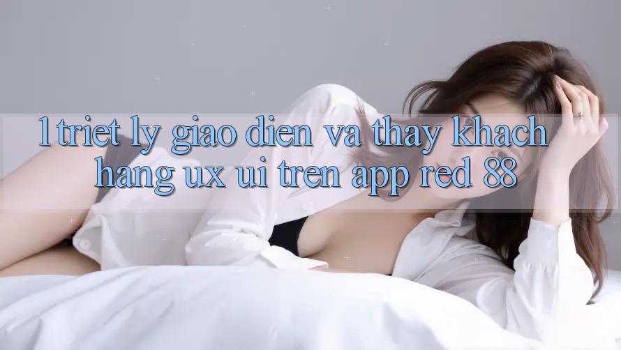 1. Triết Lý Giao diện Và Thấy Khách hàng (UX/UI) Trên App red 88 1. Triết Lý Giao diện Và Thấy Khách hàng (UX/UI) Trên App red 88