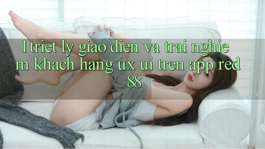1. Triết Lý Giao diện Và Trải nghiệm Khách hàng (UX/UI) Trên App red 88 1. Triết Lý Giao diện Và Trải nghiệm Khách hàng (UX/UI) Trên App red 88