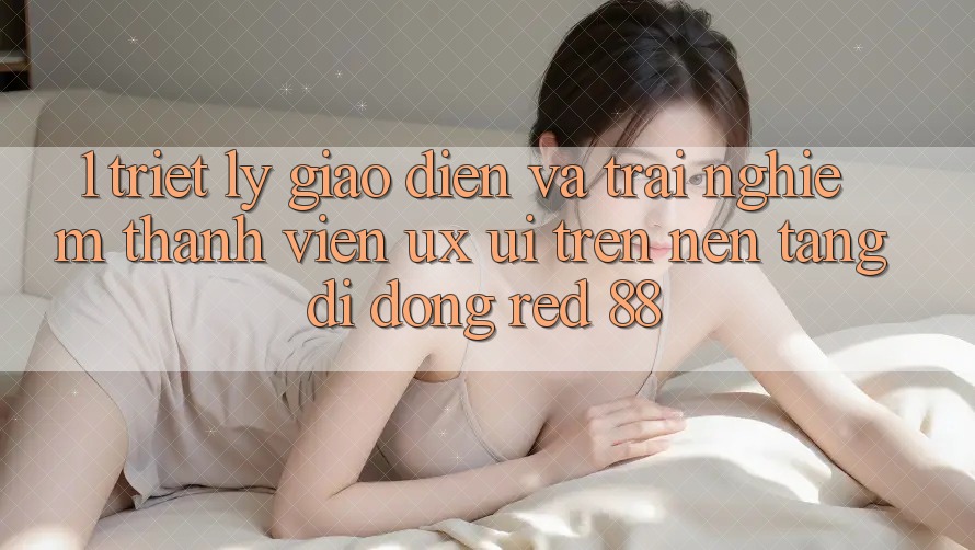 1. Triết Lý Giao diện Và Trải Nghiệm Thành viên (UX/UI) Trên Nền tảng di động red 88 1. Triết Lý Giao diện Và Trải Nghiệm Thành viên (UX/UI) Trên Nền tảng di động red 88
