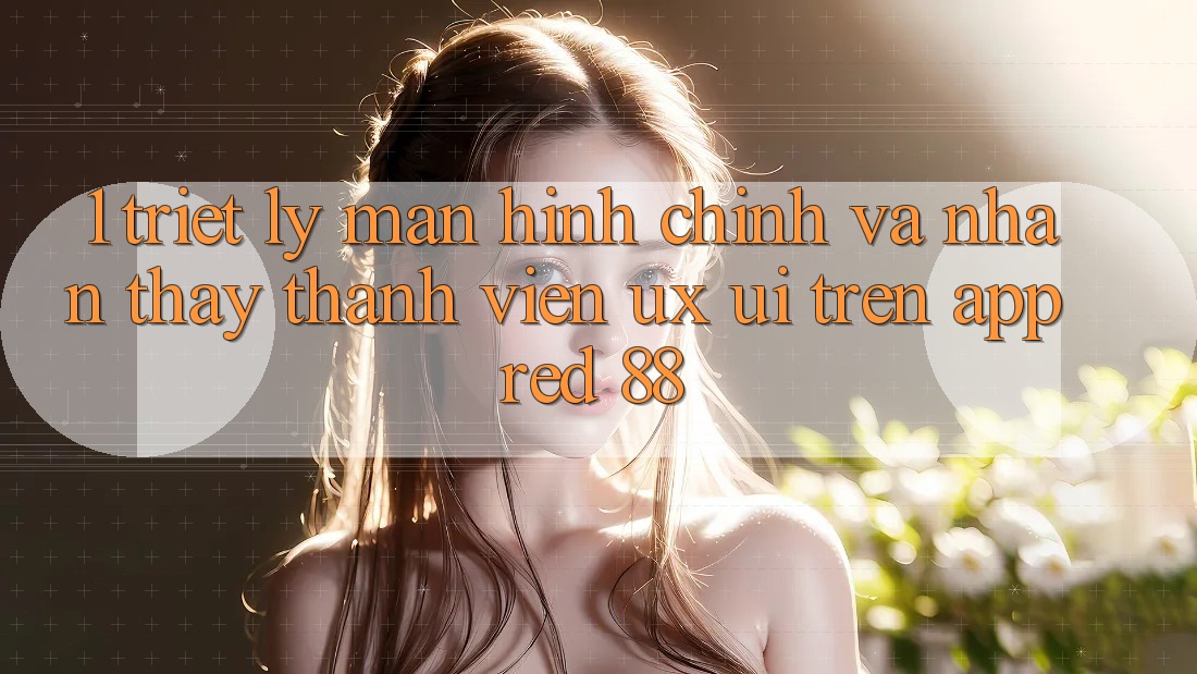 1. Triết Lý Màn hình chính Và Nhận thấy Thành viên (UX/UI) Trên App red 88 1. Triết Lý Màn hình chính Và Nhận thấy Thành viên (UX/UI) Trên App red 88