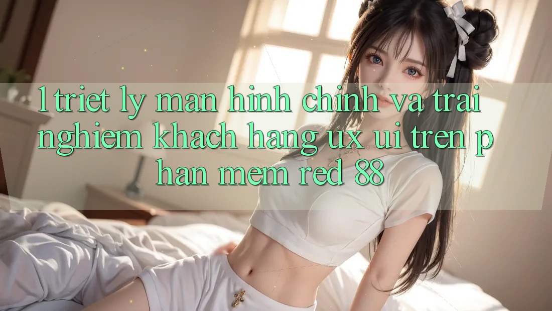1. Triết Lý Màn hình chính Và Trải Nghiệm Khách hàng (UX/UI) Trên Phần mềm red 88 1. Triết Lý Màn hình chính Và Trải Nghiệm Khách hàng (UX/UI) Trên Phần mềm red 88