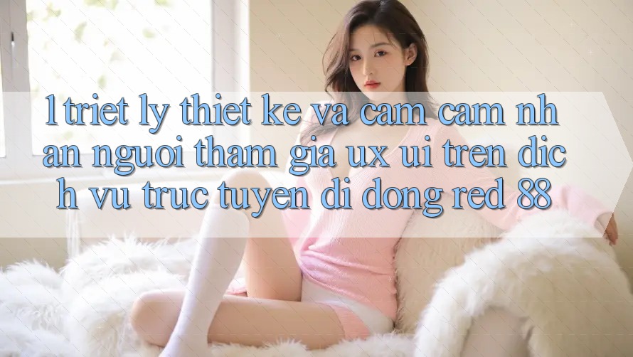 1. Triết Lý Thiết Kế Và Cảm cảm nhận Người tham gia (UX/UI) Trên Dịch vụ trực tuyến di động red 88 1. Triết Lý Thiết Kế Và Cảm cảm nhận Người tham gia (UX/UI) Trên Dịch vụ trực tuyến di động red 88