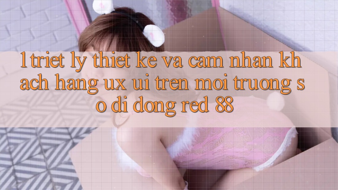 1. Triết Lý Thiết Kế Và Cảm nhận Khách hàng (UX/UI) Trên Môi trường số di động red 88 1. Triết Lý Thiết Kế Và Cảm nhận Khách hàng (UX/UI) Trên Môi trường số di động red 88