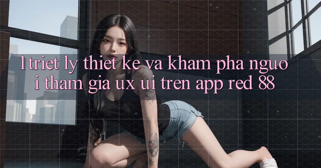 1. Triết Lý Thiết Kế Và Khám phá Người tham gia (UX/UI) Trên App red 88