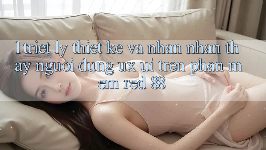 1. Triết Lý Thiết Kế Và Nhận nhận thấy Người Dùng (UX/UI) Trên Phần mềm red 88