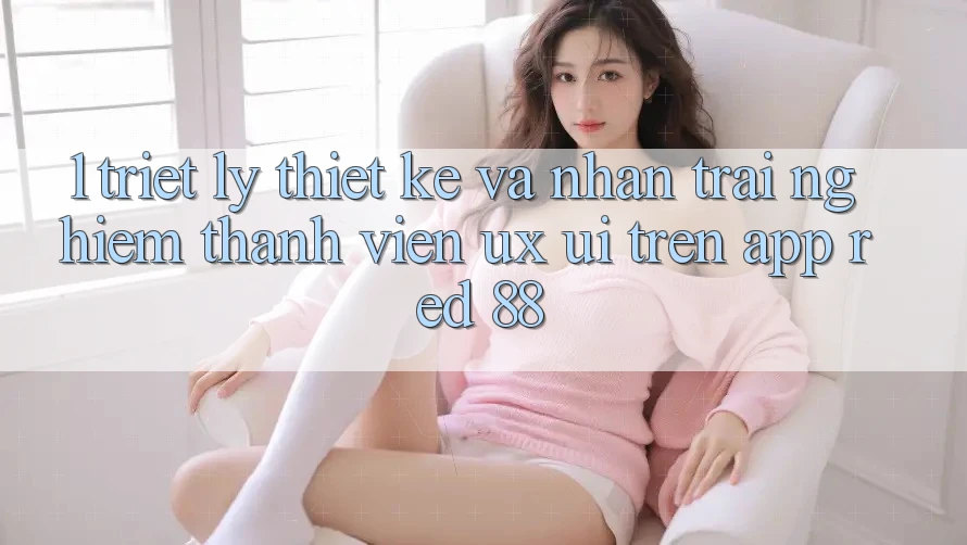 1. Triết Lý Thiết Kế Và Nhận trải nghiệm Thành viên (UX/UI) Trên App red 88