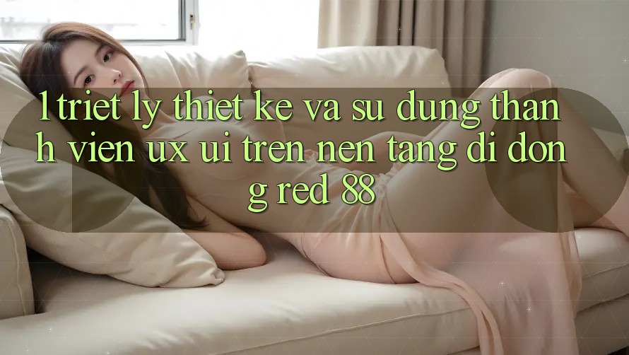 1. Triết Lý Thiết Kế Và Sử dụng Thành viên (UX/UI) Trên Nền tảng di động red 88 1. Triết Lý Thiết Kế Và Sử dụng Thành viên (UX/UI) Trên Nền tảng di động red 88