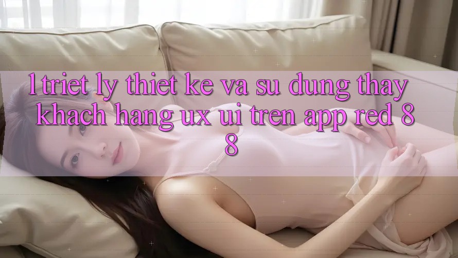 1. Triết Lý Thiết kế Và Sử dụng thấy Khách hàng (UX/UI) Trên App red 88 1. Triết Lý Thiết kế Và Sử dụng thấy Khách hàng (UX/UI) Trên App red 88