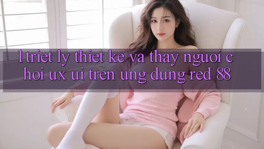 1. Triết Lý Thiết Kế Và Thấy Người chơi (UX/UI) Trên Ứng dụng red 88 1. Triết Lý Thiết Kế Và Thấy Người chơi (UX/UI) Trên Ứng dụng red 88