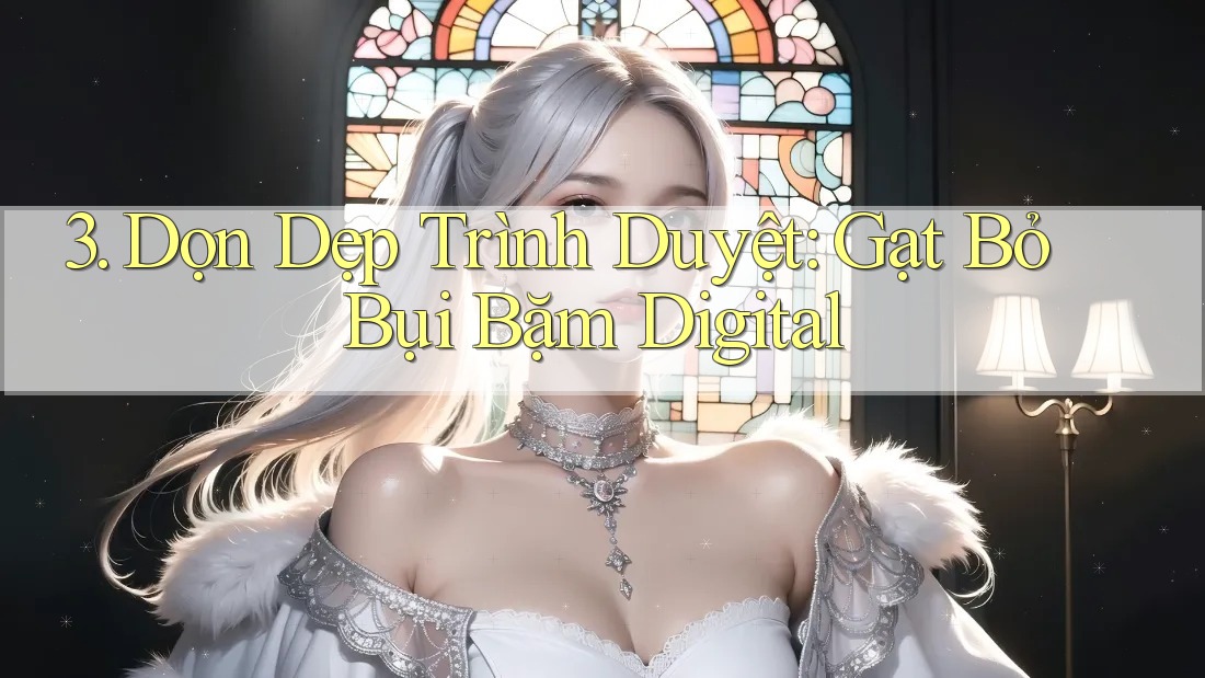 3. Dọn Dẹp Trình Duyệt: Gạt Bỏ Bụi Bặm Digital