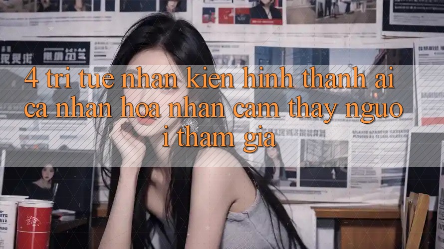4. Trí Tuệ Nhân Kiến hình thành (AI) Cá Nhân Hóa Nhận cảm thấy Người tham gia 4. Trí Tuệ Nhân Kiến hình thành (AI) Cá Nhân Hóa Nhận cảm thấy Người tham gia