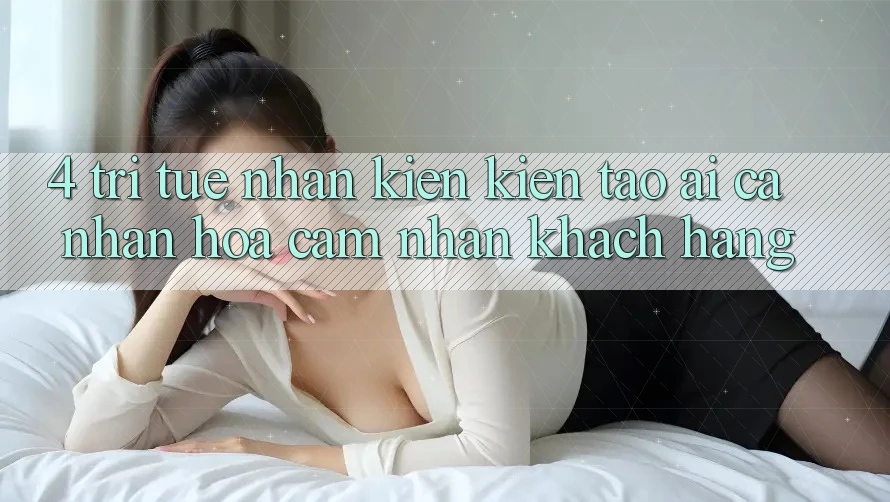 4. Trí Tuệ Nhân Kiến kiến tạo (AI) Cá Nhân Hóa Cảm nhận Khách Hàng