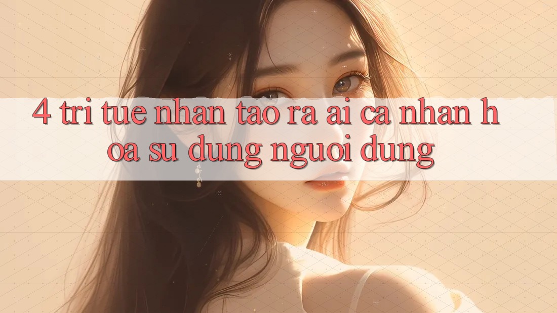 4. Trí Tuệ Nhân Tạo ra (AI) Cá Nhân Hóa Sử dụng Người dùng