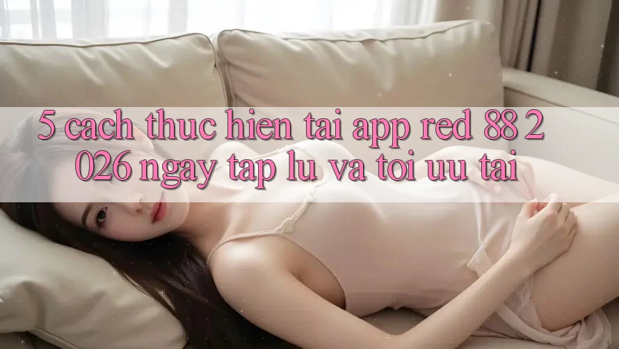 5. Cách thực hiện Tải App red 88 2026 Ngay tắp lự Và Tối Ưu Tải 5. Cách thực hiện Tải App red 88 2026 Ngay tắp lự Và Tối Ưu Tải
