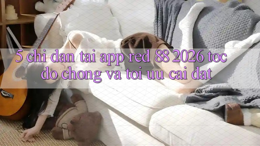 5. Chỉ dẫn Tải App red 88 2026 Tốc độ Chóng Và Tối Ưu Cài Đặt