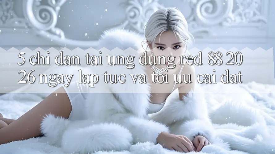 5. Chỉ dẫn Tải Ứng dụng red 88 2026 Ngay lập tức Và Tối Ưu Cài Đặt 5. Chỉ dẫn Tải Ứng dụng red 88 2026 Ngay lập tức Và Tối Ưu Cài Đặt