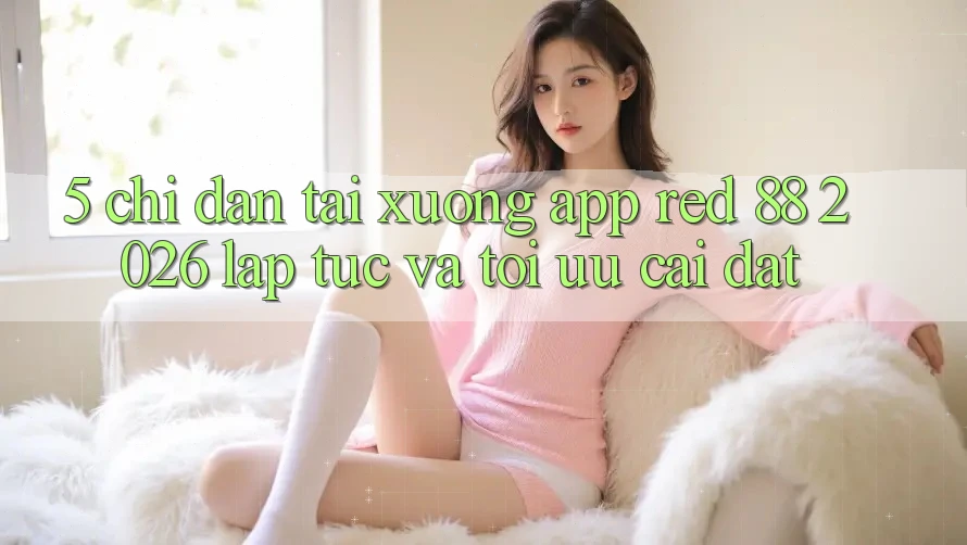 5. Chỉ dẫn Tải xuống App red 88 2026 Lập tức Và Tối Ưu Cài Đặt 5. Chỉ dẫn Tải xuống App red 88 2026 Lập tức Và Tối Ưu Cài Đặt