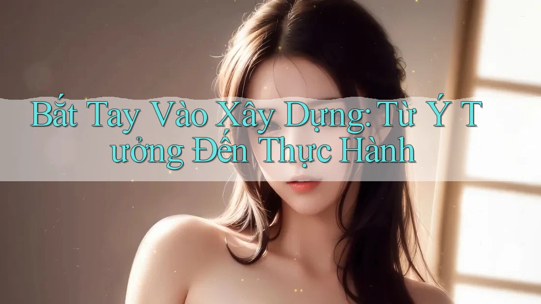 Bắt Tay Vào Xây Dựng: Từ Ý Tưởng Đến Thực Hành