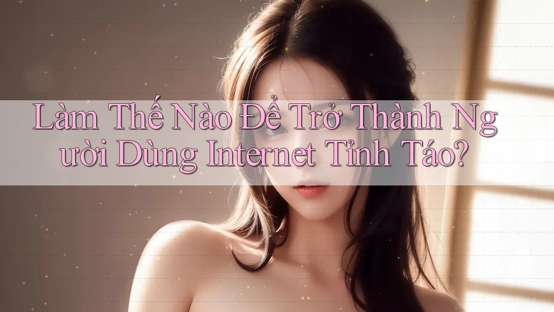 Làm Thế Nào Để Trở Thành Người Dùng Internet Tỉnh Táo? Làm Thế Nào Để Trở Thành Người Dùng Internet Tỉnh Táo?