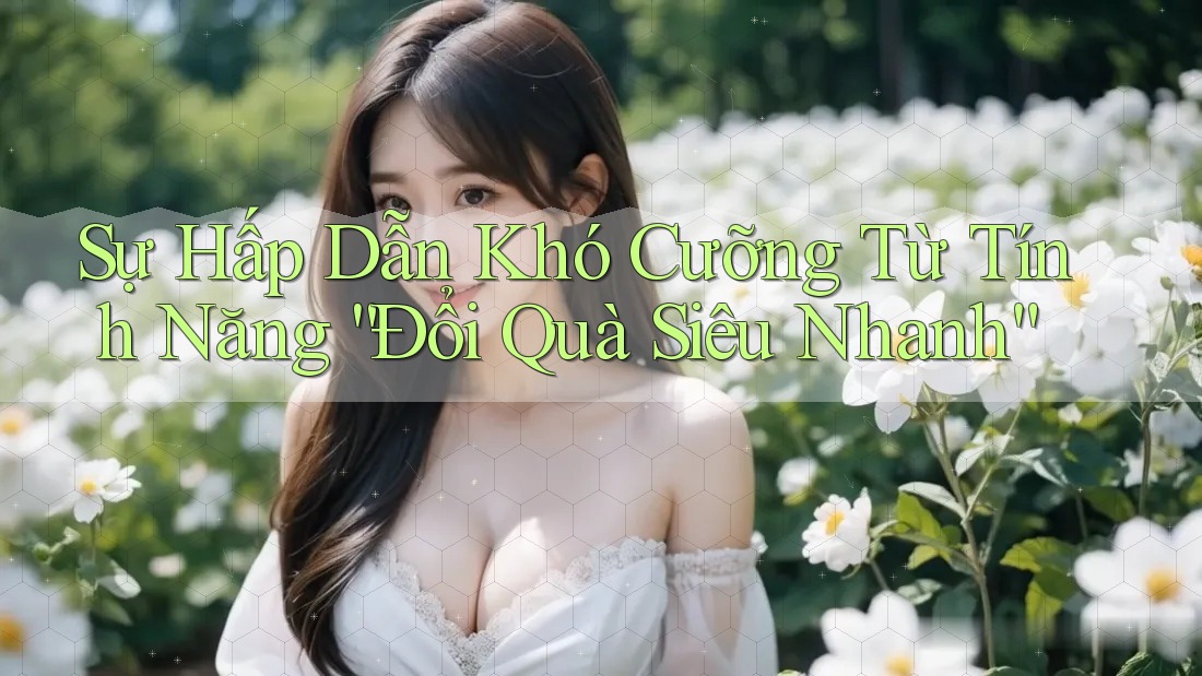 Sự Hấp Dẫn Khó Cưỡng Từ Tính Năng “Đổi Quà Siêu Nhanh”