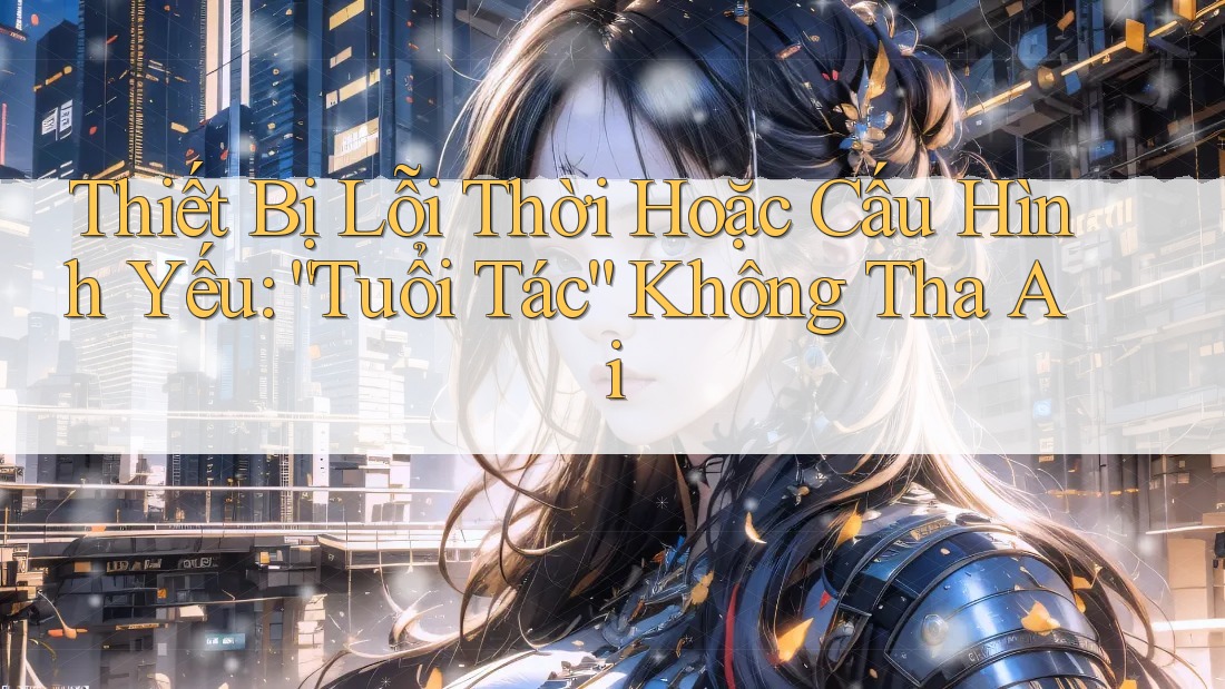 Thiết Bị Lỗi Thời Hoặc Cấu Hình Yếu: “Tuổi Tác” Không Tha Ai Thiết Bị Lỗi Thời Hoặc Cấu Hình Yếu: “Tuổi Tác” Không Tha Ai